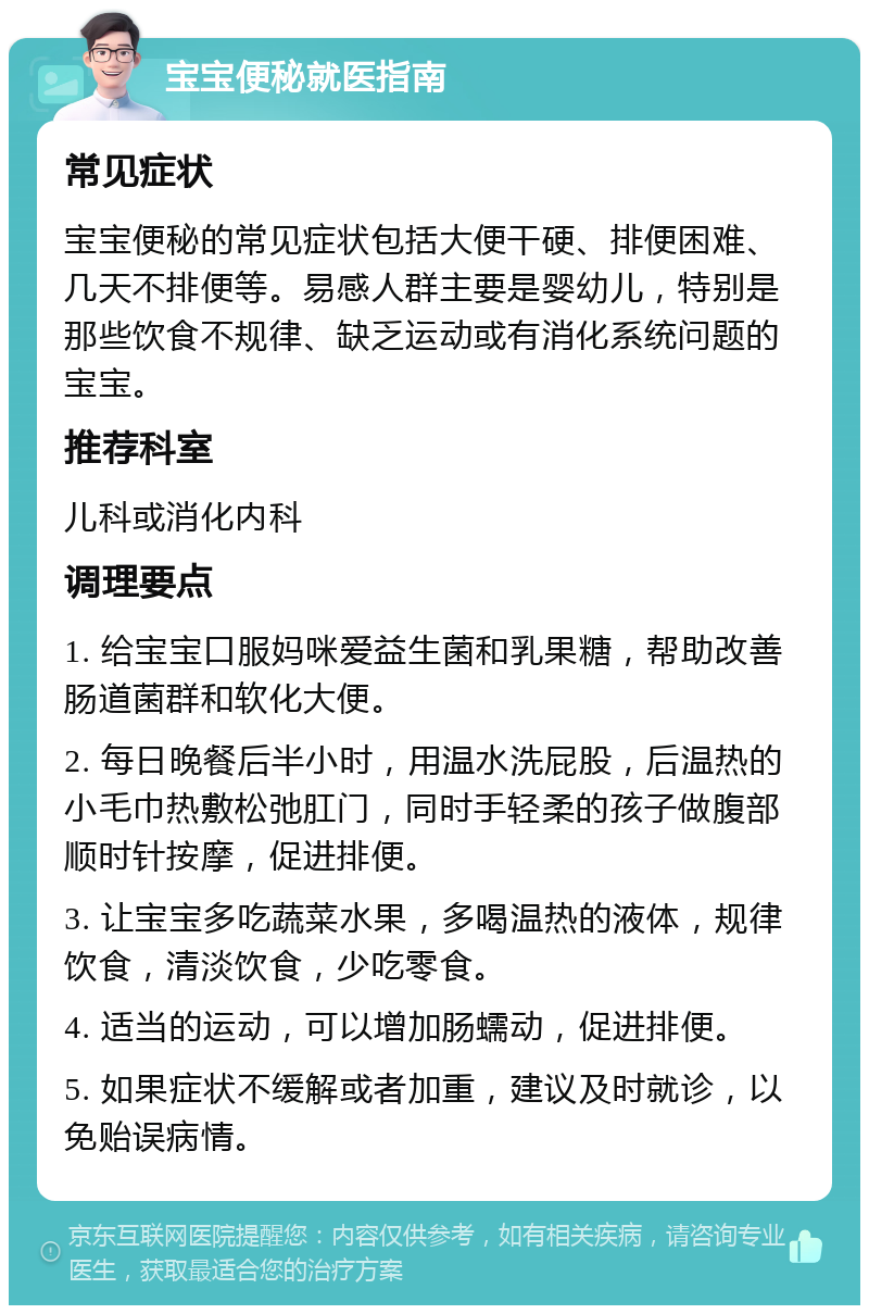 宝宝便秘就医指南 常见症状 宝宝便秘的常见症状包括大便干硬、排便困难、几天不排便等。易感人群主要是婴幼儿，特别是那些饮食不规律、缺乏运动或有消化系统问题的宝宝。 推荐科室 儿科或消化内科 调理要点 1. 给宝宝口服妈咪爱益生菌和乳果糖，帮助改善肠道菌群和软化大便。 2. 每日晚餐后半小时，用温水洗屁股，后温热的小毛巾热敷松弛肛门，同时手轻柔的孩子做腹部顺时针按摩，促进排便。 3. 让宝宝多吃蔬菜水果，多喝温热的液体，规律饮食，清淡饮食，少吃零食。 4. 适当的运动，可以增加肠蠕动，促进排便。 5. 如果症状不缓解或者加重，建议及时就诊，以免贻误病情。