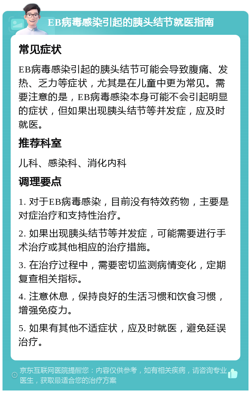 EB病毒感染引起的胰头结节就医指南 常见症状 EB病毒感染引起的胰头结节可能会导致腹痛、发热、乏力等症状，尤其是在儿童中更为常见。需要注意的是，EB病毒感染本身可能不会引起明显的症状，但如果出现胰头结节等并发症，应及时就医。 推荐科室 儿科、感染科、消化内科 调理要点 1. 对于EB病毒感染，目前没有特效药物，主要是对症治疗和支持性治疗。 2. 如果出现胰头结节等并发症，可能需要进行手术治疗或其他相应的治疗措施。 3. 在治疗过程中，需要密切监测病情变化，定期复查相关指标。 4. 注意休息，保持良好的生活习惯和饮食习惯，增强免疫力。 5. 如果有其他不适症状，应及时就医，避免延误治疗。