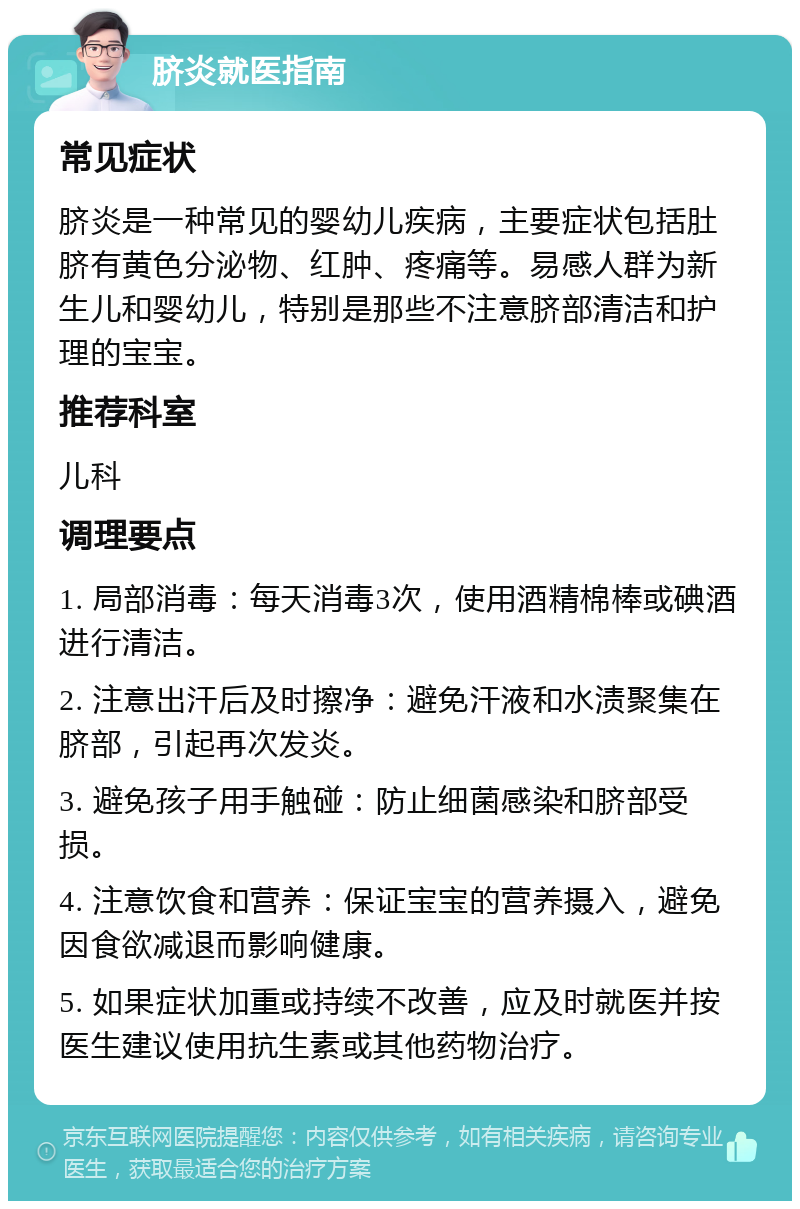 脐炎就医指南 常见症状 脐炎是一种常见的婴幼儿疾病，主要症状包括肚脐有黄色分泌物、红肿、疼痛等。易感人群为新生儿和婴幼儿，特别是那些不注意脐部清洁和护理的宝宝。 推荐科室 儿科 调理要点 1. 局部消毒：每天消毒3次，使用酒精棉棒或碘酒进行清洁。 2. 注意出汗后及时擦净：避免汗液和水渍聚集在脐部，引起再次发炎。 3. 避免孩子用手触碰：防止细菌感染和脐部受损。 4. 注意饮食和营养：保证宝宝的营养摄入，避免因食欲减退而影响健康。 5. 如果症状加重或持续不改善，应及时就医并按医生建议使用抗生素或其他药物治疗。