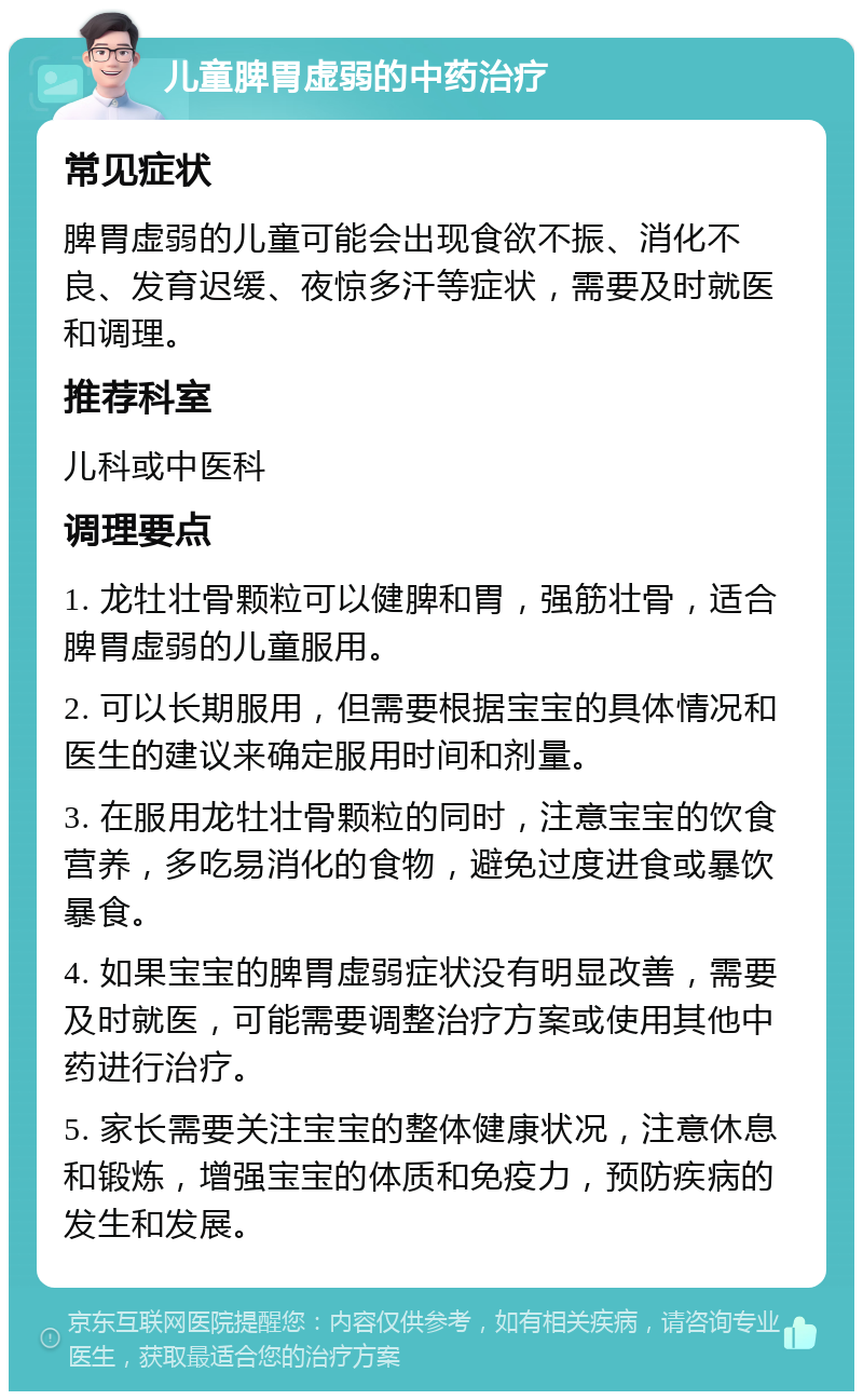 儿童脾胃虚弱的中药治疗 常见症状 脾胃虚弱的儿童可能会出现食欲不振、消化不良、发育迟缓、夜惊多汗等症状，需要及时就医和调理。 推荐科室 儿科或中医科 调理要点 1. 龙牡壮骨颗粒可以健脾和胃，强筋壮骨，适合脾胃虚弱的儿童服用。 2. 可以长期服用，但需要根据宝宝的具体情况和医生的建议来确定服用时间和剂量。 3. 在服用龙牡壮骨颗粒的同时，注意宝宝的饮食营养，多吃易消化的食物，避免过度进食或暴饮暴食。 4. 如果宝宝的脾胃虚弱症状没有明显改善，需要及时就医，可能需要调整治疗方案或使用其他中药进行治疗。 5. 家长需要关注宝宝的整体健康状况，注意休息和锻炼，增强宝宝的体质和免疫力，预防疾病的发生和发展。