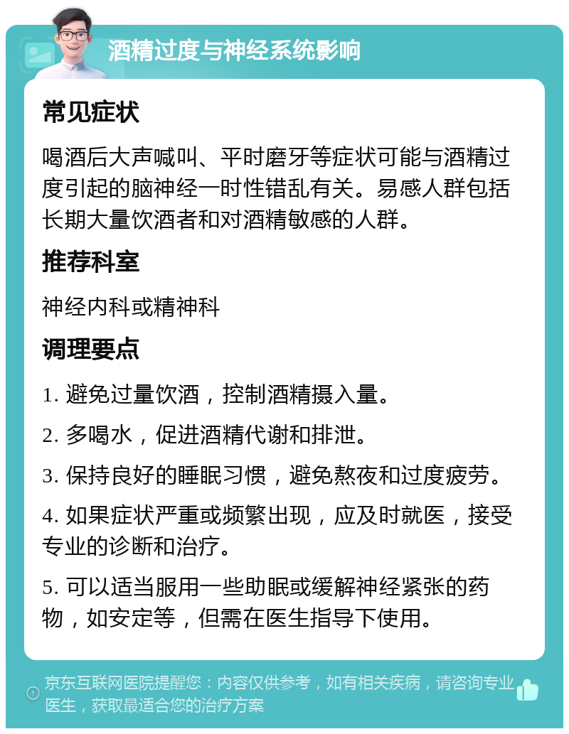 酒精过度与神经系统影响 常见症状 喝酒后大声喊叫、平时磨牙等症状可能与酒精过度引起的脑神经一时性错乱有关。易感人群包括长期大量饮酒者和对酒精敏感的人群。 推荐科室 神经内科或精神科 调理要点 1. 避免过量饮酒，控制酒精摄入量。 2. 多喝水，促进酒精代谢和排泄。 3. 保持良好的睡眠习惯，避免熬夜和过度疲劳。 4. 如果症状严重或频繁出现，应及时就医，接受专业的诊断和治疗。 5. 可以适当服用一些助眠或缓解神经紧张的药物，如安定等，但需在医生指导下使用。