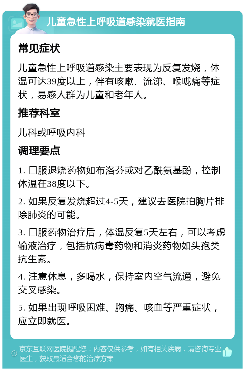 儿童急性上呼吸道感染就医指南 常见症状 儿童急性上呼吸道感染主要表现为反复发烧，体温可达39度以上，伴有咳嗽、流涕、喉咙痛等症状，易感人群为儿童和老年人。 推荐科室 儿科或呼吸内科 调理要点 1. 口服退烧药物如布洛芬或对乙酰氨基酚，控制体温在38度以下。 2. 如果反复发烧超过4-5天，建议去医院拍胸片排除肺炎的可能。 3. 口服药物治疗后，体温反复5天左右，可以考虑输液治疗，包括抗病毒药物和消炎药物如头孢类抗生素。 4. 注意休息，多喝水，保持室内空气流通，避免交叉感染。 5. 如果出现呼吸困难、胸痛、咳血等严重症状，应立即就医。