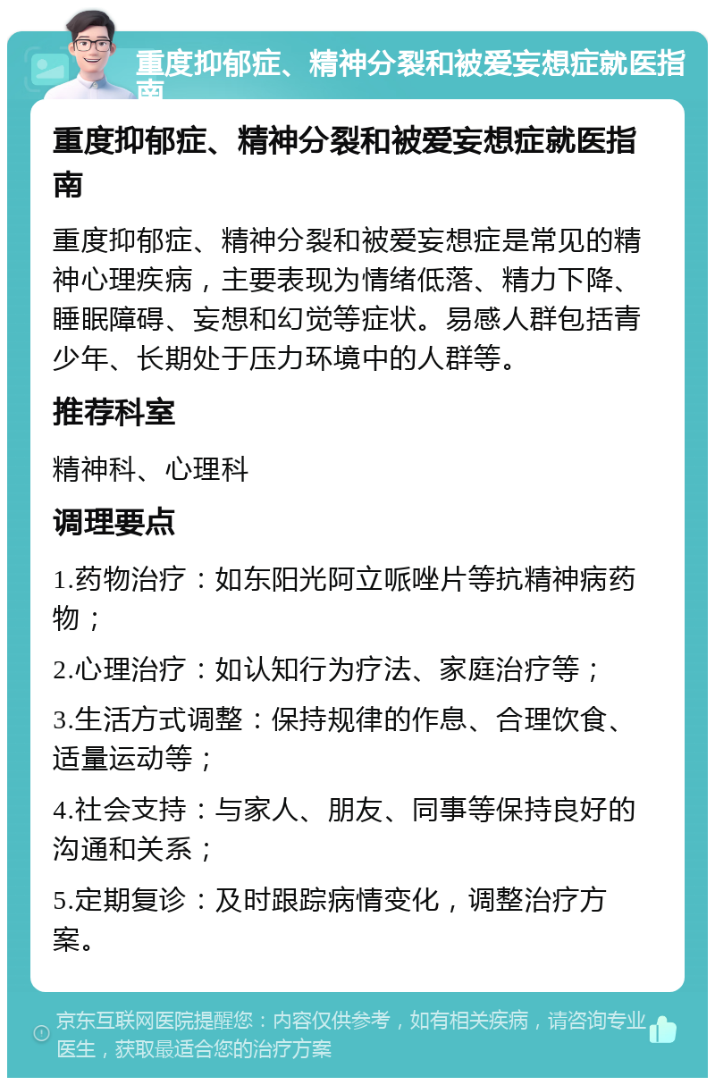 重度抑郁症、精神分裂和被爱妄想症就医指南 重度抑郁症、精神分裂和被爱妄想症就医指南 重度抑郁症、精神分裂和被爱妄想症是常见的精神心理疾病，主要表现为情绪低落、精力下降、睡眠障碍、妄想和幻觉等症状。易感人群包括青少年、长期处于压力环境中的人群等。 推荐科室 精神科、心理科 调理要点 1.药物治疗：如东阳光阿立哌唑片等抗精神病药物； 2.心理治疗：如认知行为疗法、家庭治疗等； 3.生活方式调整：保持规律的作息、合理饮食、适量运动等； 4.社会支持：与家人、朋友、同事等保持良好的沟通和关系； 5.定期复诊：及时跟踪病情变化，调整治疗方案。