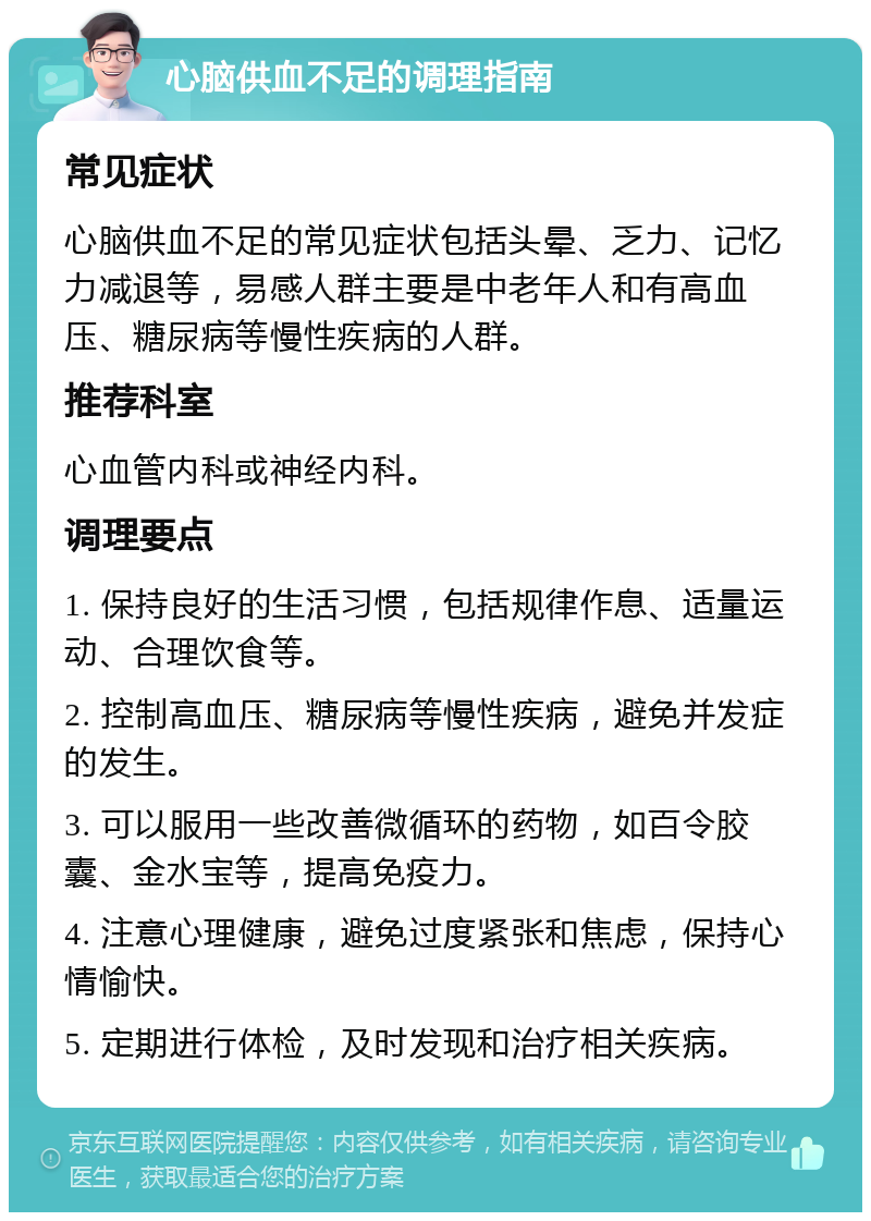 心脑供血不足的调理指南 常见症状 心脑供血不足的常见症状包括头晕、乏力、记忆力减退等，易感人群主要是中老年人和有高血压、糖尿病等慢性疾病的人群。 推荐科室 心血管内科或神经内科。 调理要点 1. 保持良好的生活习惯，包括规律作息、适量运动、合理饮食等。 2. 控制高血压、糖尿病等慢性疾病，避免并发症的发生。 3. 可以服用一些改善微循环的药物，如百令胶囊、金水宝等，提高免疫力。 4. 注意心理健康，避免过度紧张和焦虑，保持心情愉快。 5. 定期进行体检，及时发现和治疗相关疾病。