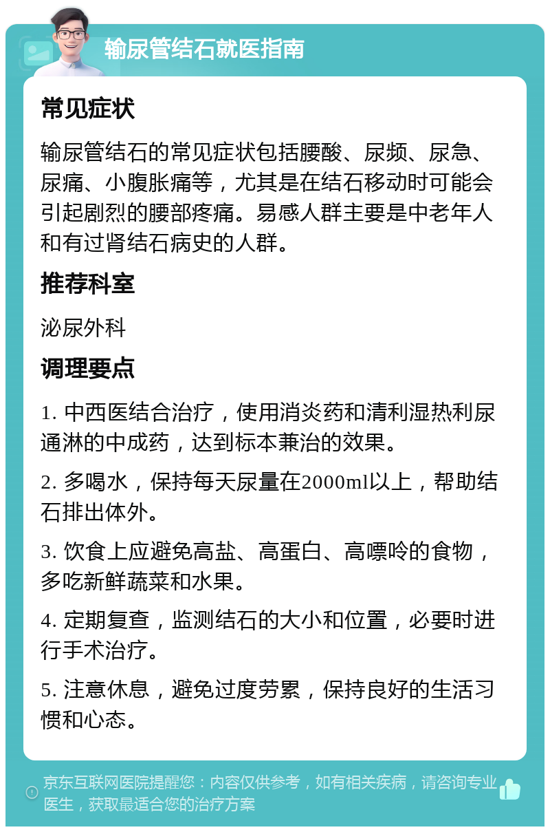 输尿管结石就医指南 常见症状 输尿管结石的常见症状包括腰酸、尿频、尿急、尿痛、小腹胀痛等，尤其是在结石移动时可能会引起剧烈的腰部疼痛。易感人群主要是中老年人和有过肾结石病史的人群。 推荐科室 泌尿外科 调理要点 1. 中西医结合治疗，使用消炎药和清利湿热利尿通淋的中成药，达到标本兼治的效果。 2. 多喝水，保持每天尿量在2000ml以上，帮助结石排出体外。 3. 饮食上应避免高盐、高蛋白、高嘌呤的食物，多吃新鲜蔬菜和水果。 4. 定期复查，监测结石的大小和位置，必要时进行手术治疗。 5. 注意休息，避免过度劳累，保持良好的生活习惯和心态。