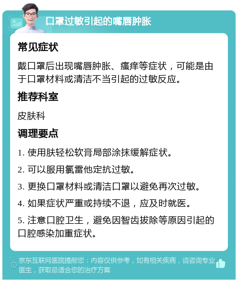 口罩过敏引起的嘴唇肿胀 常见症状 戴口罩后出现嘴唇肿胀、瘙痒等症状，可能是由于口罩材料或清洁不当引起的过敏反应。 推荐科室 皮肤科 调理要点 1. 使用肤轻松软膏局部涂抹缓解症状。 2. 可以服用氯雷他定抗过敏。 3. 更换口罩材料或清洁口罩以避免再次过敏。 4. 如果症状严重或持续不退，应及时就医。 5. 注意口腔卫生，避免因智齿拔除等原因引起的口腔感染加重症状。