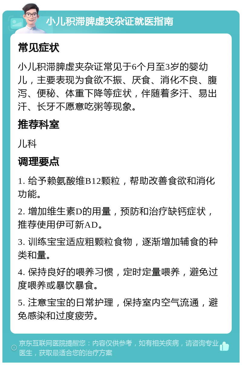 小儿积滞脾虚夹杂证就医指南 常见症状 小儿积滞脾虚夹杂证常见于6个月至3岁的婴幼儿，主要表现为食欲不振、厌食、消化不良、腹泻、便秘、体重下降等症状，伴随着多汗、易出汗、长牙不愿意吃粥等现象。 推荐科室 儿科 调理要点 1. 给予赖氨酸维B12颗粒，帮助改善食欲和消化功能。 2. 增加维生素D的用量，预防和治疗缺钙症状，推荐使用伊可新AD。 3. 训练宝宝适应粗颗粒食物，逐渐增加辅食的种类和量。 4. 保持良好的喂养习惯，定时定量喂养，避免过度喂养或暴饮暴食。 5. 注意宝宝的日常护理，保持室内空气流通，避免感染和过度疲劳。