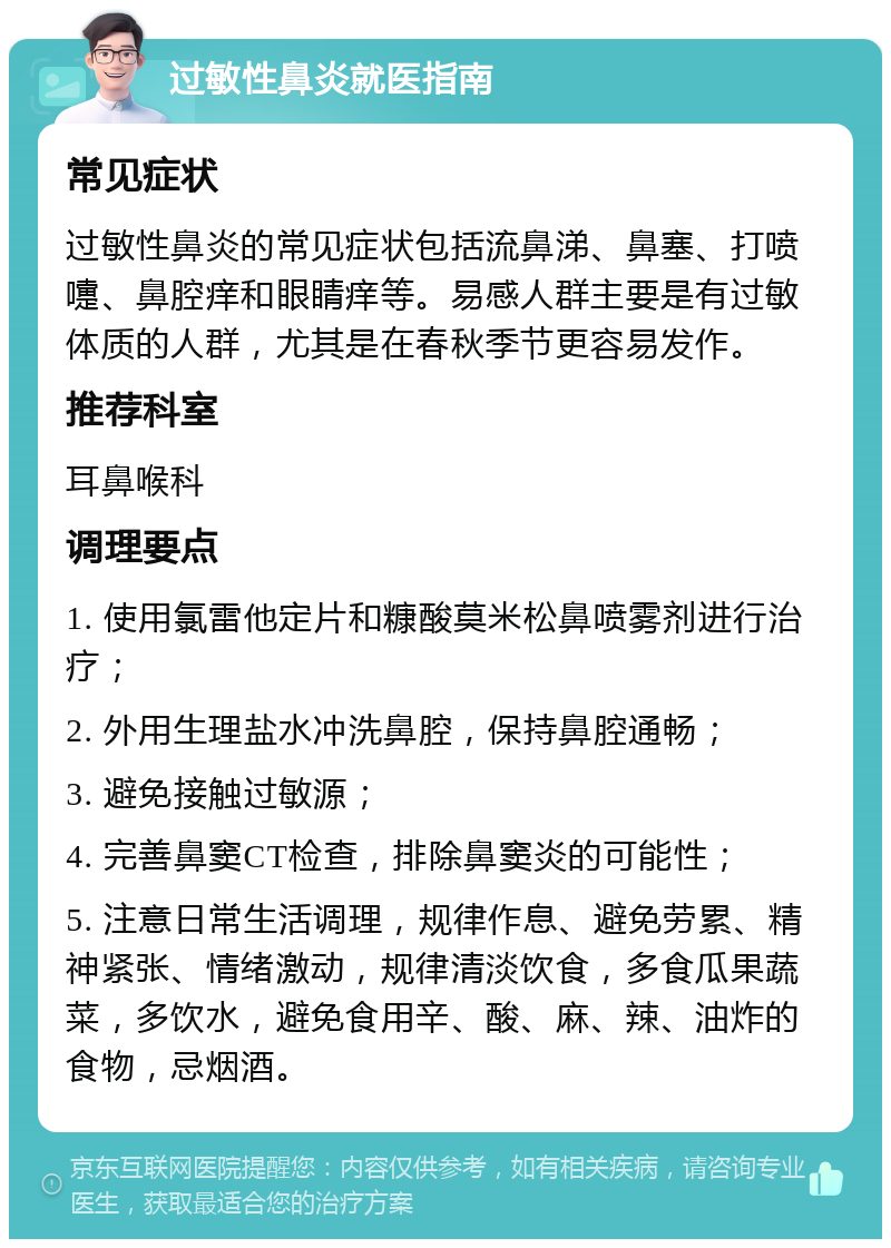 过敏性鼻炎就医指南 常见症状 过敏性鼻炎的常见症状包括流鼻涕、鼻塞、打喷嚏、鼻腔痒和眼睛痒等。易感人群主要是有过敏体质的人群，尤其是在春秋季节更容易发作。 推荐科室 耳鼻喉科 调理要点 1. 使用氯雷他定片和糠酸莫米松鼻喷雾剂进行治疗； 2. 外用生理盐水冲洗鼻腔，保持鼻腔通畅； 3. 避免接触过敏源； 4. 完善鼻窦CT检查，排除鼻窦炎的可能性； 5. 注意日常生活调理，规律作息、避免劳累、精神紧张、情绪激动，规律清淡饮食，多食瓜果蔬菜，多饮水，避免食用辛、酸、麻、辣、油炸的食物，忌烟酒。