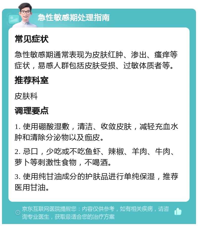 急性敏感期处理指南 常见症状 急性敏感期通常表现为皮肤红肿、渗出、瘙痒等症状，易感人群包括皮肤受损、过敏体质者等。 推荐科室 皮肤科 调理要点 1. 使用硼酸湿敷，清洁、收敛皮肤，减轻充血水肿和清除分泌物以及痂皮。 2. 忌口，少吃或不吃鱼虾、辣椒、羊肉、牛肉、萝卜等刺激性食物，不喝酒。 3. 使用纯甘油成分的护肤品进行单纯保湿，推荐医用甘油。