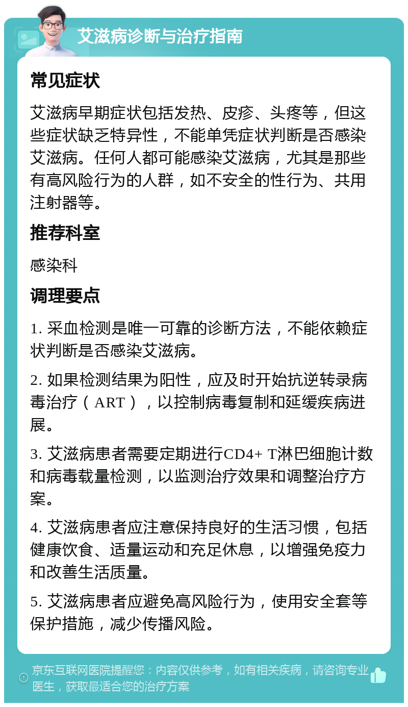 艾滋病诊断与治疗指南 常见症状 艾滋病早期症状包括发热、皮疹、头疼等，但这些症状缺乏特异性，不能单凭症状判断是否感染艾滋病。任何人都可能感染艾滋病，尤其是那些有高风险行为的人群，如不安全的性行为、共用注射器等。 推荐科室 感染科 调理要点 1. 采血检测是唯一可靠的诊断方法，不能依赖症状判断是否感染艾滋病。 2. 如果检测结果为阳性，应及时开始抗逆转录病毒治疗（ART），以控制病毒复制和延缓疾病进展。 3. 艾滋病患者需要定期进行CD4+ T淋巴细胞计数和病毒载量检测，以监测治疗效果和调整治疗方案。 4. 艾滋病患者应注意保持良好的生活习惯，包括健康饮食、适量运动和充足休息，以增强免疫力和改善生活质量。 5. 艾滋病患者应避免高风险行为，使用安全套等保护措施，减少传播风险。