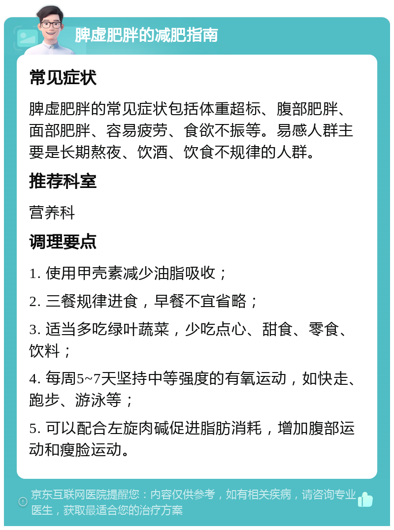 脾虚肥胖的减肥指南 常见症状 脾虚肥胖的常见症状包括体重超标、腹部肥胖、面部肥胖、容易疲劳、食欲不振等。易感人群主要是长期熬夜、饮酒、饮食不规律的人群。 推荐科室 营养科 调理要点 1. 使用甲壳素减少油脂吸收； 2. 三餐规律进食，早餐不宜省略； 3. 适当多吃绿叶蔬菜，少吃点心、甜食、零食、饮料； 4. 每周5~7天坚持中等强度的有氧运动，如快走、跑步、游泳等； 5. 可以配合左旋肉碱促进脂肪消耗，增加腹部运动和瘦脸运动。