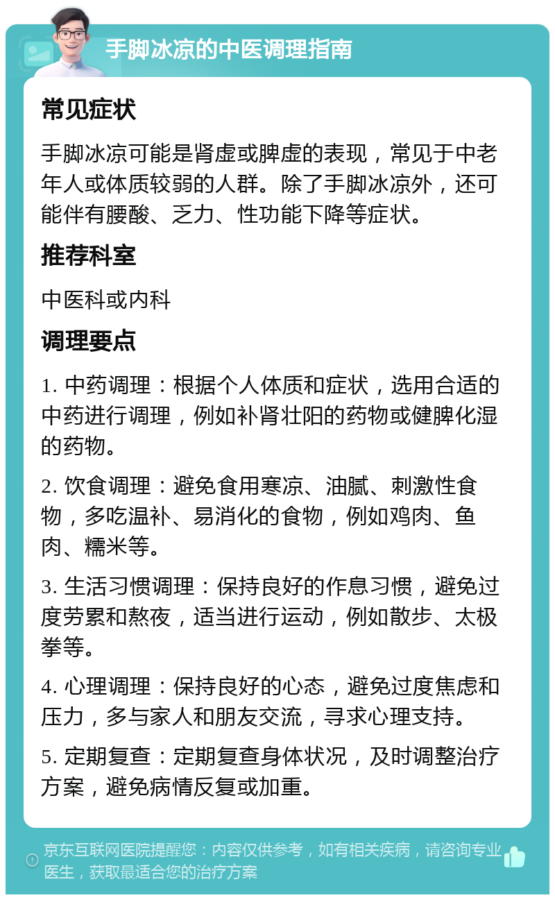 手脚冰凉的中医调理指南 常见症状 手脚冰凉可能是肾虚或脾虚的表现，常见于中老年人或体质较弱的人群。除了手脚冰凉外，还可能伴有腰酸、乏力、性功能下降等症状。 推荐科室 中医科或内科 调理要点 1. 中药调理：根据个人体质和症状，选用合适的中药进行调理，例如补肾壮阳的药物或健脾化湿的药物。 2. 饮食调理：避免食用寒凉、油腻、刺激性食物，多吃温补、易消化的食物，例如鸡肉、鱼肉、糯米等。 3. 生活习惯调理：保持良好的作息习惯，避免过度劳累和熬夜，适当进行运动，例如散步、太极拳等。 4. 心理调理：保持良好的心态，避免过度焦虑和压力，多与家人和朋友交流，寻求心理支持。 5. 定期复查：定期复查身体状况，及时调整治疗方案，避免病情反复或加重。