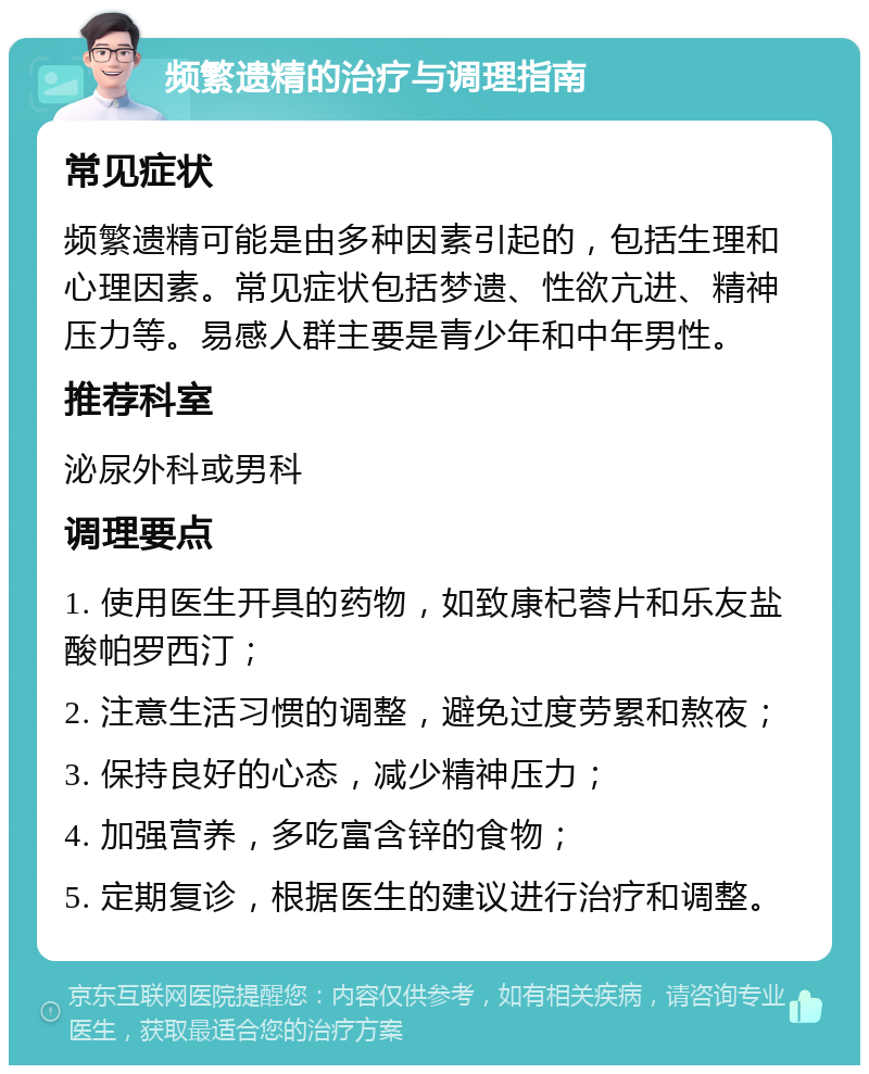 频繁遗精的治疗与调理指南 常见症状 频繁遗精可能是由多种因素引起的，包括生理和心理因素。常见症状包括梦遗、性欲亢进、精神压力等。易感人群主要是青少年和中年男性。 推荐科室 泌尿外科或男科 调理要点 1. 使用医生开具的药物，如致康杞蓉片和乐友盐酸帕罗西汀； 2. 注意生活习惯的调整，避免过度劳累和熬夜； 3. 保持良好的心态，减少精神压力； 4. 加强营养，多吃富含锌的食物； 5. 定期复诊，根据医生的建议进行治疗和调整。