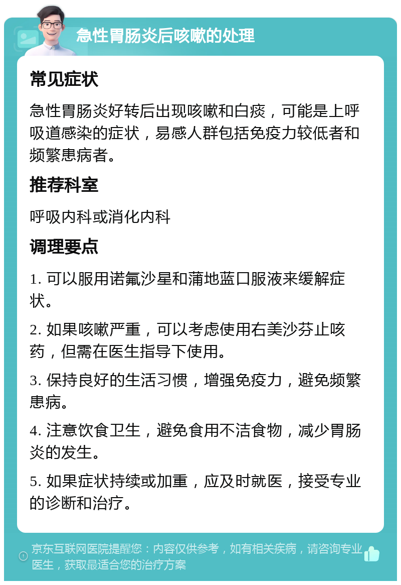 急性胃肠炎后咳嗽的处理 常见症状 急性胃肠炎好转后出现咳嗽和白痰，可能是上呼吸道感染的症状，易感人群包括免疫力较低者和频繁患病者。 推荐科室 呼吸内科或消化内科 调理要点 1. 可以服用诺氟沙星和蒲地蓝口服液来缓解症状。 2. 如果咳嗽严重，可以考虑使用右美沙芬止咳药，但需在医生指导下使用。 3. 保持良好的生活习惯，增强免疫力，避免频繁患病。 4. 注意饮食卫生，避免食用不洁食物，减少胃肠炎的发生。 5. 如果症状持续或加重，应及时就医，接受专业的诊断和治疗。