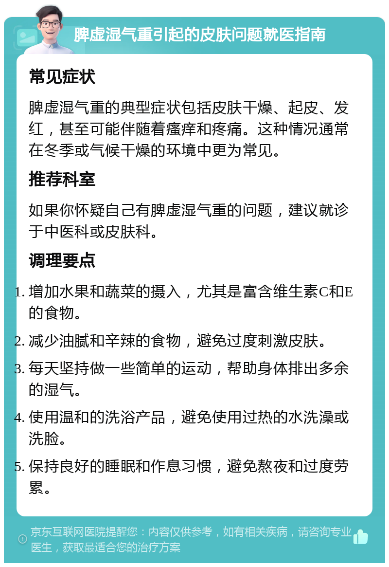 脾虚湿气重引起的皮肤问题就医指南 常见症状 脾虚湿气重的典型症状包括皮肤干燥、起皮、发红，甚至可能伴随着瘙痒和疼痛。这种情况通常在冬季或气候干燥的环境中更为常见。 推荐科室 如果你怀疑自己有脾虚湿气重的问题，建议就诊于中医科或皮肤科。 调理要点 增加水果和蔬菜的摄入，尤其是富含维生素C和E的食物。 减少油腻和辛辣的食物，避免过度刺激皮肤。 每天坚持做一些简单的运动，帮助身体排出多余的湿气。 使用温和的洗浴产品，避免使用过热的水洗澡或洗脸。 保持良好的睡眠和作息习惯，避免熬夜和过度劳累。