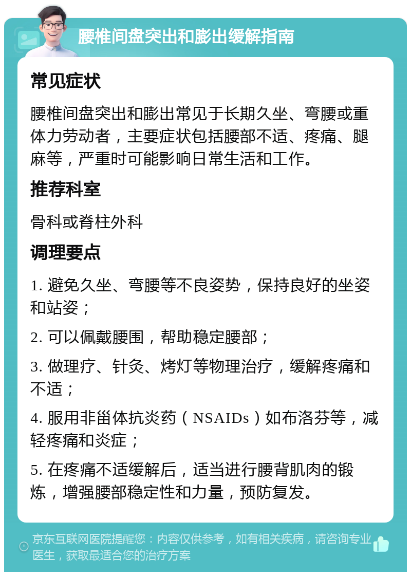 腰椎间盘突出和膨出缓解指南 常见症状 腰椎间盘突出和膨出常见于长期久坐、弯腰或重体力劳动者，主要症状包括腰部不适、疼痛、腿麻等，严重时可能影响日常生活和工作。 推荐科室 骨科或脊柱外科 调理要点 1. 避免久坐、弯腰等不良姿势，保持良好的坐姿和站姿； 2. 可以佩戴腰围，帮助稳定腰部； 3. 做理疗、针灸、烤灯等物理治疗，缓解疼痛和不适； 4. 服用非甾体抗炎药（NSAIDs）如布洛芬等，减轻疼痛和炎症； 5. 在疼痛不适缓解后，适当进行腰背肌肉的锻炼，增强腰部稳定性和力量，预防复发。