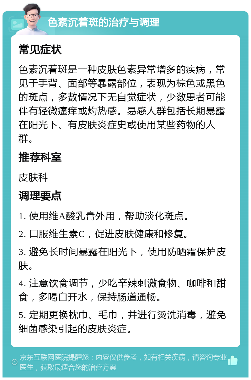 色素沉着斑的治疗与调理 常见症状 色素沉着斑是一种皮肤色素异常增多的疾病，常见于手背、面部等暴露部位，表现为棕色或黑色的斑点，多数情况下无自觉症状，少数患者可能伴有轻微瘙痒或灼热感。易感人群包括长期暴露在阳光下、有皮肤炎症史或使用某些药物的人群。 推荐科室 皮肤科 调理要点 1. 使用维A酸乳膏外用，帮助淡化斑点。 2. 口服维生素C，促进皮肤健康和修复。 3. 避免长时间暴露在阳光下，使用防晒霜保护皮肤。 4. 注意饮食调节，少吃辛辣刺激食物、咖啡和甜食，多喝白开水，保持肠道通畅。 5. 定期更换枕巾、毛巾，并进行烫洗消毒，避免细菌感染引起的皮肤炎症。