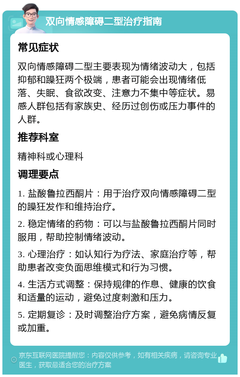 双向情感障碍二型治疗指南 常见症状 双向情感障碍二型主要表现为情绪波动大，包括抑郁和躁狂两个极端，患者可能会出现情绪低落、失眠、食欲改变、注意力不集中等症状。易感人群包括有家族史、经历过创伤或压力事件的人群。 推荐科室 精神科或心理科 调理要点 1. 盐酸鲁拉西酮片：用于治疗双向情感障碍二型的躁狂发作和维持治疗。 2. 稳定情绪的药物：可以与盐酸鲁拉西酮片同时服用，帮助控制情绪波动。 3. 心理治疗：如认知行为疗法、家庭治疗等，帮助患者改变负面思维模式和行为习惯。 4. 生活方式调整：保持规律的作息、健康的饮食和适量的运动，避免过度刺激和压力。 5. 定期复诊：及时调整治疗方案，避免病情反复或加重。