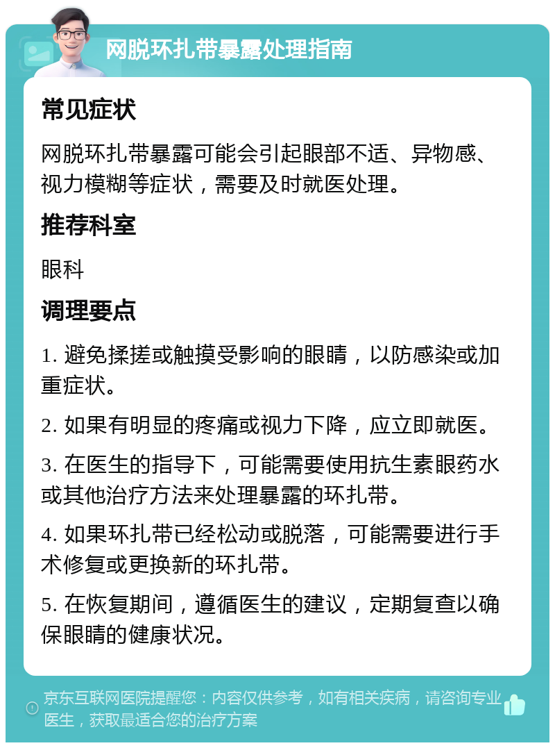 网脱环扎带暴露处理指南 常见症状 网脱环扎带暴露可能会引起眼部不适、异物感、视力模糊等症状，需要及时就医处理。 推荐科室 眼科 调理要点 1. 避免揉搓或触摸受影响的眼睛，以防感染或加重症状。 2. 如果有明显的疼痛或视力下降，应立即就医。 3. 在医生的指导下，可能需要使用抗生素眼药水或其他治疗方法来处理暴露的环扎带。 4. 如果环扎带已经松动或脱落，可能需要进行手术修复或更换新的环扎带。 5. 在恢复期间，遵循医生的建议，定期复查以确保眼睛的健康状况。