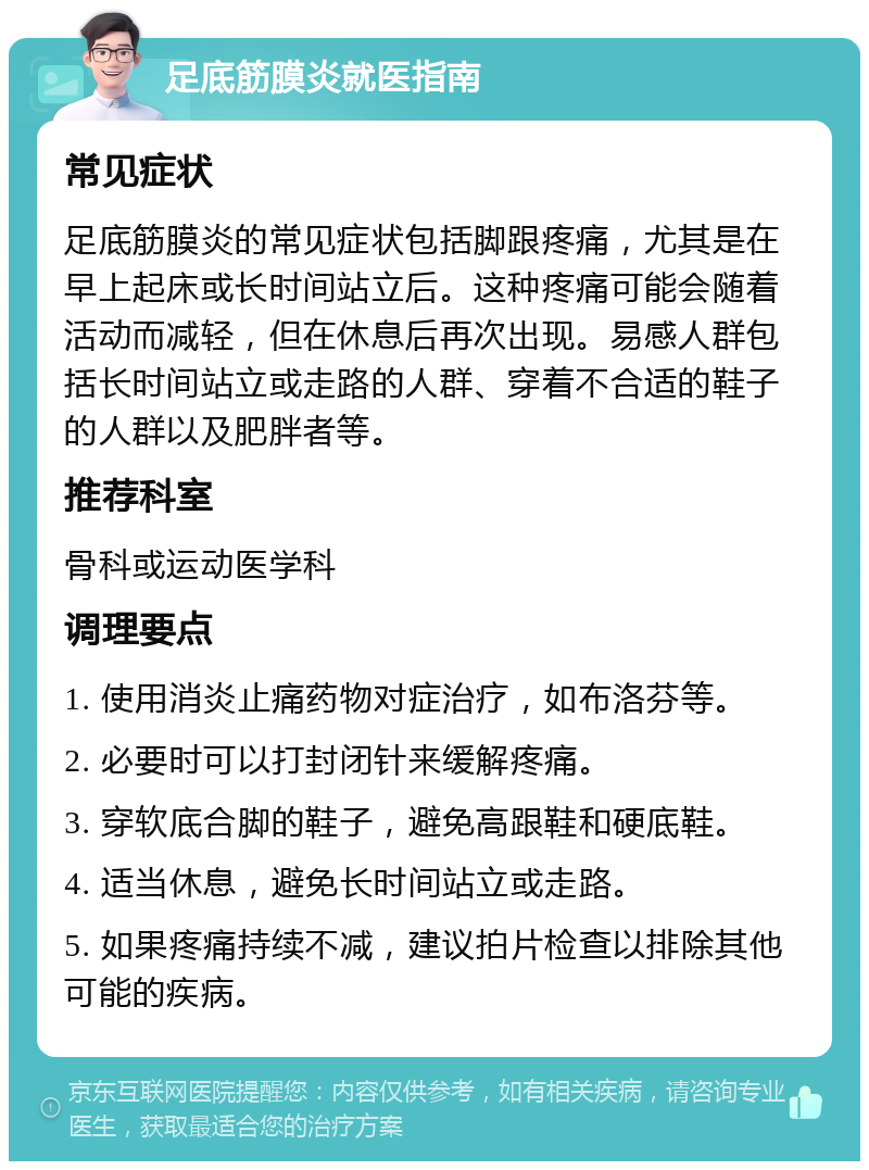 足底筋膜炎就医指南 常见症状 足底筋膜炎的常见症状包括脚跟疼痛，尤其是在早上起床或长时间站立后。这种疼痛可能会随着活动而减轻，但在休息后再次出现。易感人群包括长时间站立或走路的人群、穿着不合适的鞋子的人群以及肥胖者等。 推荐科室 骨科或运动医学科 调理要点 1. 使用消炎止痛药物对症治疗，如布洛芬等。 2. 必要时可以打封闭针来缓解疼痛。 3. 穿软底合脚的鞋子，避免高跟鞋和硬底鞋。 4. 适当休息，避免长时间站立或走路。 5. 如果疼痛持续不减，建议拍片检查以排除其他可能的疾病。