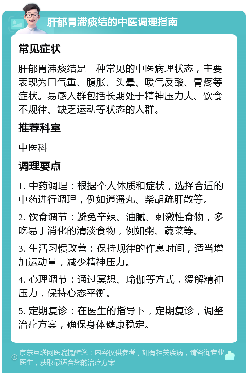 肝郁胃滞痰结的中医调理指南 常见症状 肝郁胃滞痰结是一种常见的中医病理状态，主要表现为口气重、腹胀、头晕、嗳气反酸、胃疼等症状。易感人群包括长期处于精神压力大、饮食不规律、缺乏运动等状态的人群。 推荐科室 中医科 调理要点 1. 中药调理：根据个人体质和症状，选择合适的中药进行调理，例如逍遥丸、柴胡疏肝散等。 2. 饮食调节：避免辛辣、油腻、刺激性食物，多吃易于消化的清淡食物，例如粥、蔬菜等。 3. 生活习惯改善：保持规律的作息时间，适当增加运动量，减少精神压力。 4. 心理调节：通过冥想、瑜伽等方式，缓解精神压力，保持心态平衡。 5. 定期复诊：在医生的指导下，定期复诊，调整治疗方案，确保身体健康稳定。