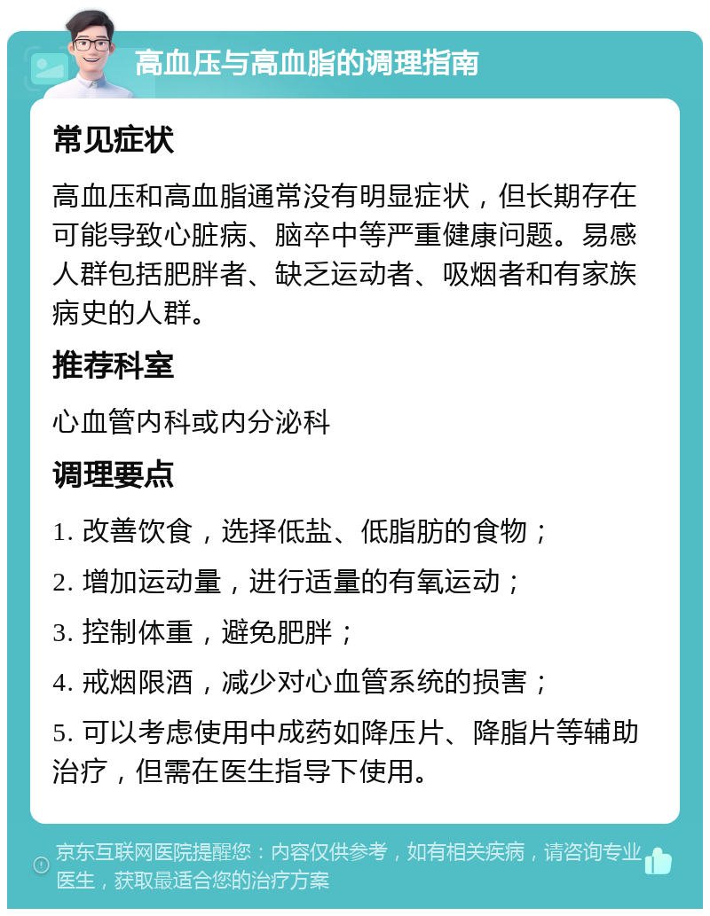 高血压与高血脂的调理指南 常见症状 高血压和高血脂通常没有明显症状，但长期存在可能导致心脏病、脑卒中等严重健康问题。易感人群包括肥胖者、缺乏运动者、吸烟者和有家族病史的人群。 推荐科室 心血管内科或内分泌科 调理要点 1. 改善饮食，选择低盐、低脂肪的食物； 2. 增加运动量，进行适量的有氧运动； 3. 控制体重，避免肥胖； 4. 戒烟限酒，减少对心血管系统的损害； 5. 可以考虑使用中成药如降压片、降脂片等辅助治疗，但需在医生指导下使用。