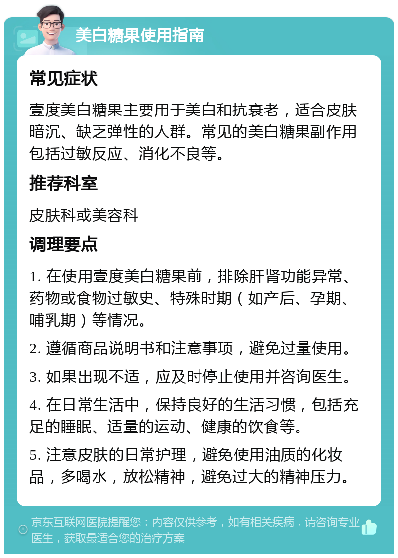 美白糖果使用指南 常见症状 壹度美白糖果主要用于美白和抗衰老，适合皮肤暗沉、缺乏弹性的人群。常见的美白糖果副作用包括过敏反应、消化不良等。 推荐科室 皮肤科或美容科 调理要点 1. 在使用壹度美白糖果前，排除肝肾功能异常、药物或食物过敏史、特殊时期（如产后、孕期、哺乳期）等情况。 2. 遵循商品说明书和注意事项，避免过量使用。 3. 如果出现不适，应及时停止使用并咨询医生。 4. 在日常生活中，保持良好的生活习惯，包括充足的睡眠、适量的运动、健康的饮食等。 5. 注意皮肤的日常护理，避免使用油质的化妆品，多喝水，放松精神，避免过大的精神压力。