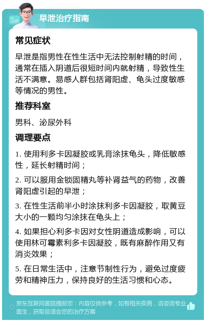 早泄治疗指南 常见症状 早泄是指男性在性生活中无法控制射精的时间，通常在插入阴道后很短时间内就射精，导致性生活不满意。易感人群包括肾阳虚、龟头过度敏感等情况的男性。 推荐科室 男科、泌尿外科 调理要点 1. 使用利多卡因凝胶或乳膏涂抹龟头，降低敏感性，延长射精时间； 2. 可以服用金锁固精丸等补肾益气的药物，改善肾阳虚引起的早泄； 3. 在性生活前半小时涂抹利多卡因凝胶，取黄豆大小的一颗均匀涂抹在龟头上； 4. 如果担心利多卡因对女性阴道造成影响，可以使用林可霉素利多卡因凝胶，既有麻醉作用又有消炎效果； 5. 在日常生活中，注意节制性行为，避免过度疲劳和精神压力，保持良好的生活习惯和心态。