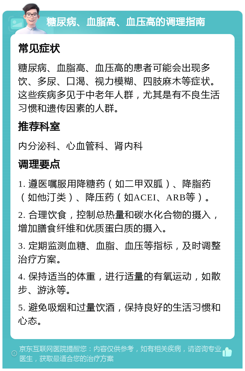 糖尿病、血脂高、血压高的调理指南 常见症状 糖尿病、血脂高、血压高的患者可能会出现多饮、多尿、口渴、视力模糊、四肢麻木等症状。这些疾病多见于中老年人群，尤其是有不良生活习惯和遗传因素的人群。 推荐科室 内分泌科、心血管科、肾内科 调理要点 1. 遵医嘱服用降糖药（如二甲双胍）、降脂药（如他汀类）、降压药（如ACEI、ARB等）。 2. 合理饮食，控制总热量和碳水化合物的摄入，增加膳食纤维和优质蛋白质的摄入。 3. 定期监测血糖、血脂、血压等指标，及时调整治疗方案。 4. 保持适当的体重，进行适量的有氧运动，如散步、游泳等。 5. 避免吸烟和过量饮酒，保持良好的生活习惯和心态。