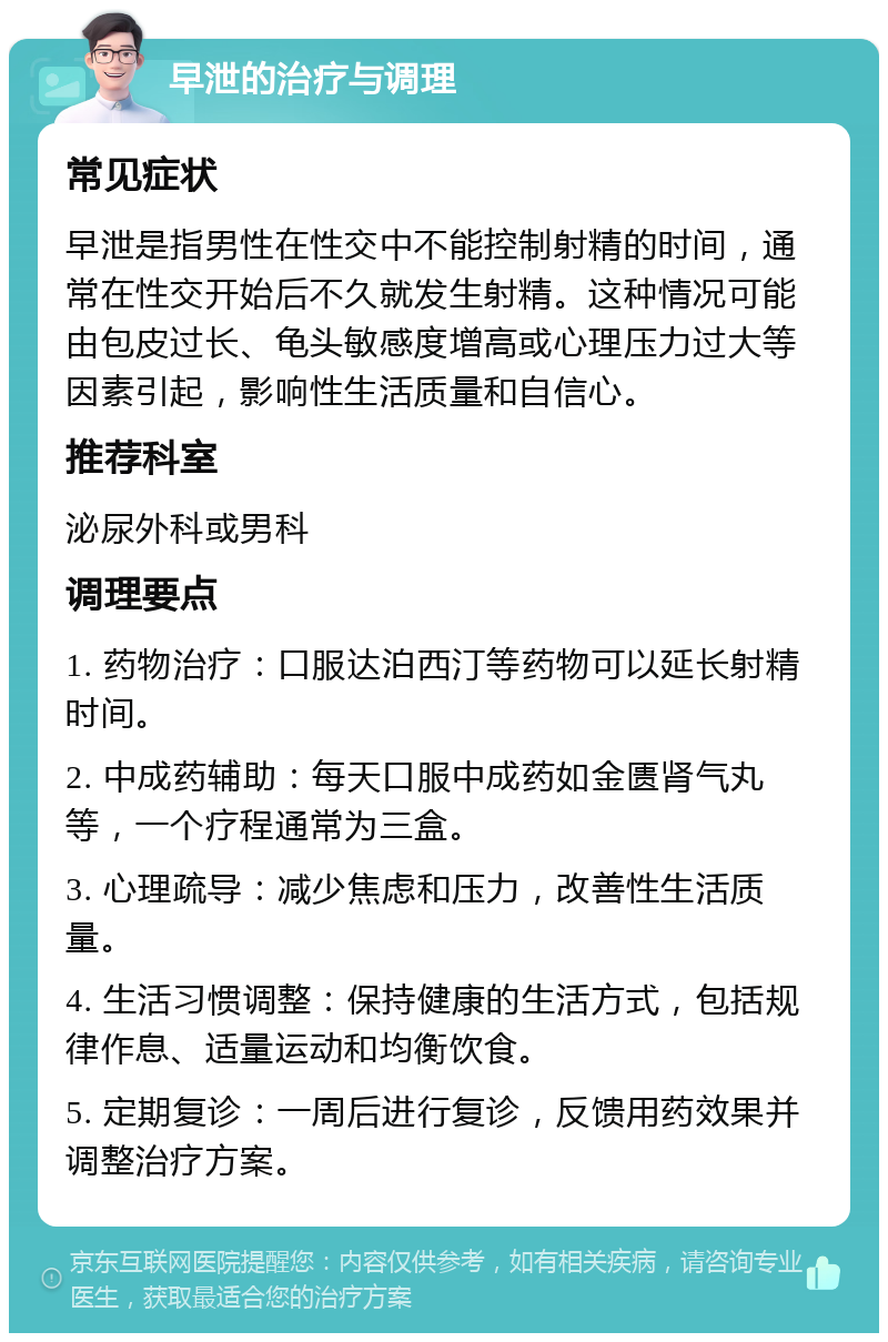 早泄的治疗与调理 常见症状 早泄是指男性在性交中不能控制射精的时间，通常在性交开始后不久就发生射精。这种情况可能由包皮过长、龟头敏感度增高或心理压力过大等因素引起，影响性生活质量和自信心。 推荐科室 泌尿外科或男科 调理要点 1. 药物治疗：口服达泊西汀等药物可以延长射精时间。 2. 中成药辅助：每天口服中成药如金匮肾气丸等，一个疗程通常为三盒。 3. 心理疏导：减少焦虑和压力，改善性生活质量。 4. 生活习惯调整：保持健康的生活方式，包括规律作息、适量运动和均衡饮食。 5. 定期复诊：一周后进行复诊，反馈用药效果并调整治疗方案。