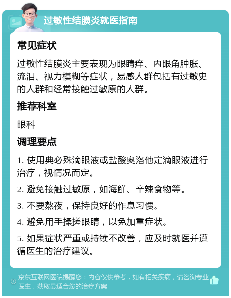 过敏性结膜炎就医指南 常见症状 过敏性结膜炎主要表现为眼睛痒、内眼角肿胀、流泪、视力模糊等症状，易感人群包括有过敏史的人群和经常接触过敏原的人群。 推荐科室 眼科 调理要点 1. 使用典必殊滴眼液或盐酸奥洛他定滴眼液进行治疗，视情况而定。 2. 避免接触过敏原，如海鲜、辛辣食物等。 3. 不要熬夜，保持良好的作息习惯。 4. 避免用手揉搓眼睛，以免加重症状。 5. 如果症状严重或持续不改善，应及时就医并遵循医生的治疗建议。