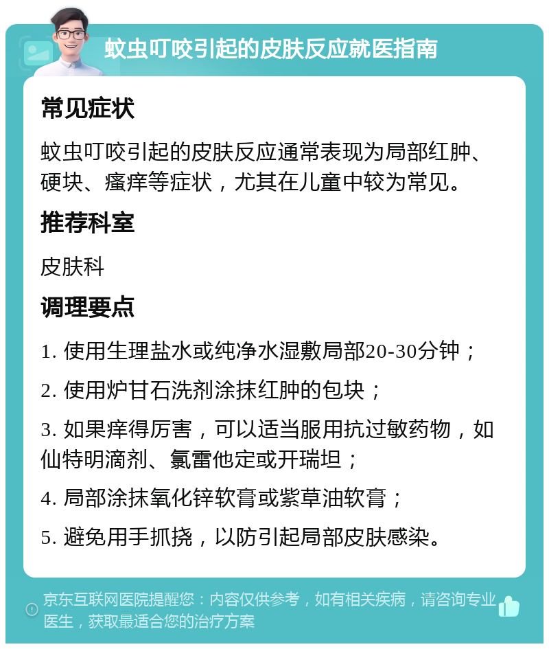 蚊虫叮咬引起的皮肤反应就医指南 常见症状 蚊虫叮咬引起的皮肤反应通常表现为局部红肿、硬块、瘙痒等症状，尤其在儿童中较为常见。 推荐科室 皮肤科 调理要点 1. 使用生理盐水或纯净水湿敷局部20-30分钟； 2. 使用炉甘石洗剂涂抹红肿的包块； 3. 如果痒得厉害，可以适当服用抗过敏药物，如仙特明滴剂、氯雷他定或开瑞坦； 4. 局部涂抹氧化锌软膏或紫草油软膏； 5. 避免用手抓挠，以防引起局部皮肤感染。