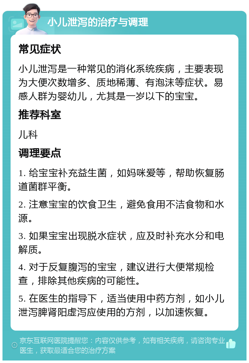 小儿泄泻的治疗与调理 常见症状 小儿泄泻是一种常见的消化系统疾病，主要表现为大便次数增多、质地稀薄、有泡沫等症状。易感人群为婴幼儿，尤其是一岁以下的宝宝。 推荐科室 儿科 调理要点 1. 给宝宝补充益生菌，如妈咪爱等，帮助恢复肠道菌群平衡。 2. 注意宝宝的饮食卫生，避免食用不洁食物和水源。 3. 如果宝宝出现脱水症状，应及时补充水分和电解质。 4. 对于反复腹泻的宝宝，建议进行大便常规检查，排除其他疾病的可能性。 5. 在医生的指导下，适当使用中药方剂，如小儿泄泻脾肾阳虚泻应使用的方剂，以加速恢复。