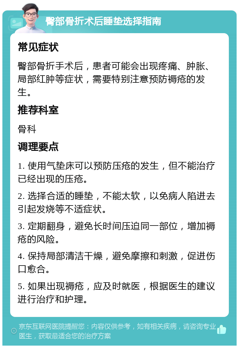 臀部骨折术后睡垫选择指南 常见症状 臀部骨折手术后，患者可能会出现疼痛、肿胀、局部红肿等症状，需要特别注意预防褥疮的发生。 推荐科室 骨科 调理要点 1. 使用气垫床可以预防压疮的发生，但不能治疗已经出现的压疮。 2. 选择合适的睡垫，不能太软，以免病人陷进去引起发烧等不适症状。 3. 定期翻身，避免长时间压迫同一部位，增加褥疮的风险。 4. 保持局部清洁干燥，避免摩擦和刺激，促进伤口愈合。 5. 如果出现褥疮，应及时就医，根据医生的建议进行治疗和护理。