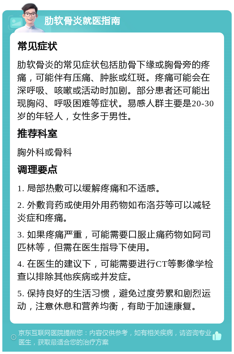 肋软骨炎就医指南 常见症状 肋软骨炎的常见症状包括肋骨下缘或胸骨旁的疼痛，可能伴有压痛、肿胀或红斑。疼痛可能会在深呼吸、咳嗽或活动时加剧。部分患者还可能出现胸闷、呼吸困难等症状。易感人群主要是20-30岁的年轻人，女性多于男性。 推荐科室 胸外科或骨科 调理要点 1. 局部热敷可以缓解疼痛和不适感。 2. 外敷膏药或使用外用药物如布洛芬等可以减轻炎症和疼痛。 3. 如果疼痛严重，可能需要口服止痛药物如阿司匹林等，但需在医生指导下使用。 4. 在医生的建议下，可能需要进行CT等影像学检查以排除其他疾病或并发症。 5. 保持良好的生活习惯，避免过度劳累和剧烈运动，注意休息和营养均衡，有助于加速康复。