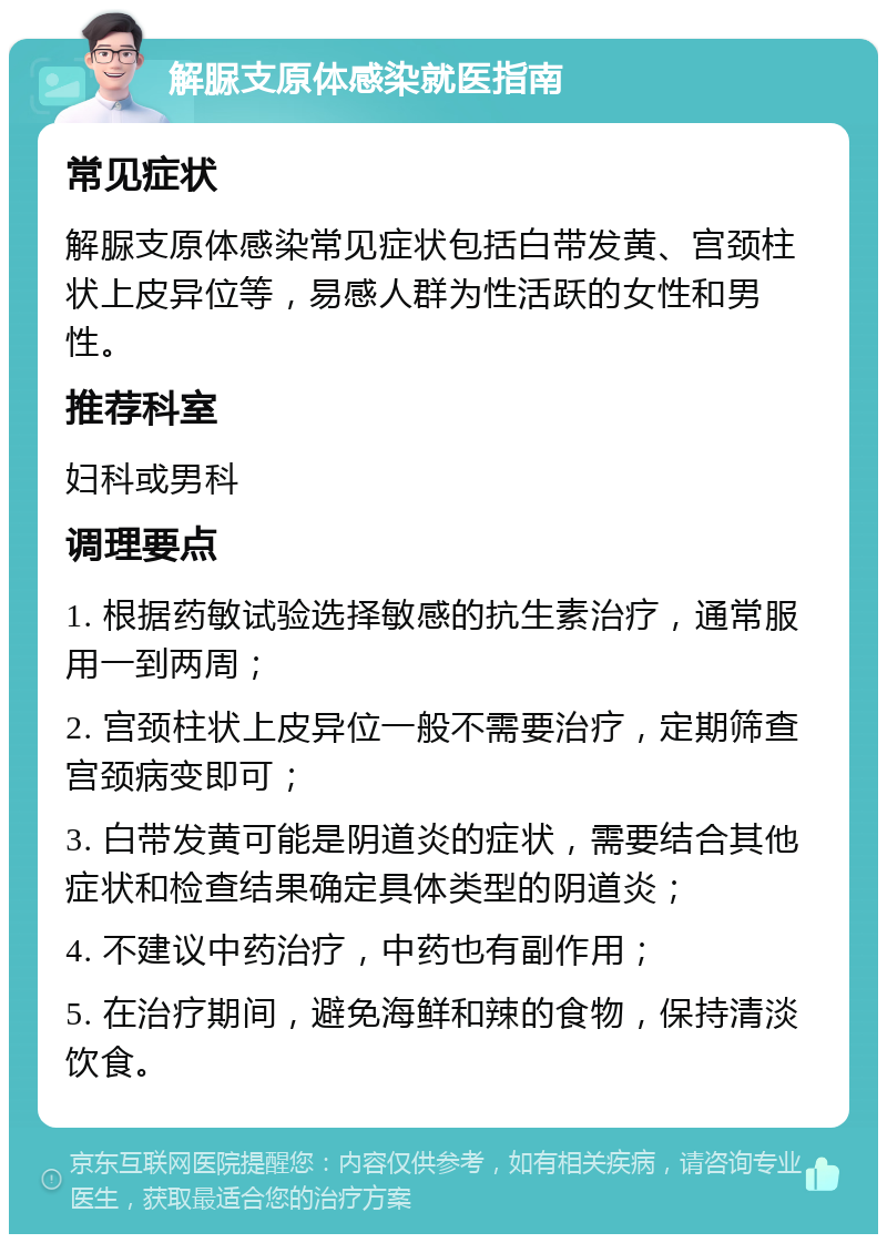 解脲支原体感染就医指南 常见症状 解脲支原体感染常见症状包括白带发黄、宫颈柱状上皮异位等，易感人群为性活跃的女性和男性。 推荐科室 妇科或男科 调理要点 1. 根据药敏试验选择敏感的抗生素治疗，通常服用一到两周； 2. 宫颈柱状上皮异位一般不需要治疗，定期筛查宫颈病变即可； 3. 白带发黄可能是阴道炎的症状，需要结合其他症状和检查结果确定具体类型的阴道炎； 4. 不建议中药治疗，中药也有副作用； 5. 在治疗期间，避免海鲜和辣的食物，保持清淡饮食。