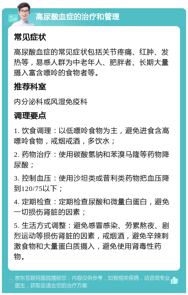 高尿酸血症的治疗和管理 常见症状 高尿酸血症的常见症状包括关节疼痛、红肿、发热等，易感人群为中老年人、肥胖者、长期大量摄入富含嘌呤的食物者等。 推荐科室 内分泌科或风湿免疫科 调理要点 1. 饮食调理：以低嘌呤食物为主，避免进食含高嘌呤食物，戒烟戒酒，多饮水； 2. 药物治疗：使用碳酸氢钠和苯溴马隆等药物降尿酸； 3. 控制血压：使用沙坦类或普利类药物把血压降到120/75以下； 4. 定期检查：定期检查尿酸和微量白蛋白，避免一切损伤肾脏的因素； 5. 生活方式调整：避免感冒感染、劳累熬夜、剧烈运动等损伤肾脏的因素，戒烟酒，避免辛辣刺激食物和大量蛋白质摄入，避免使用肾毒性药物。