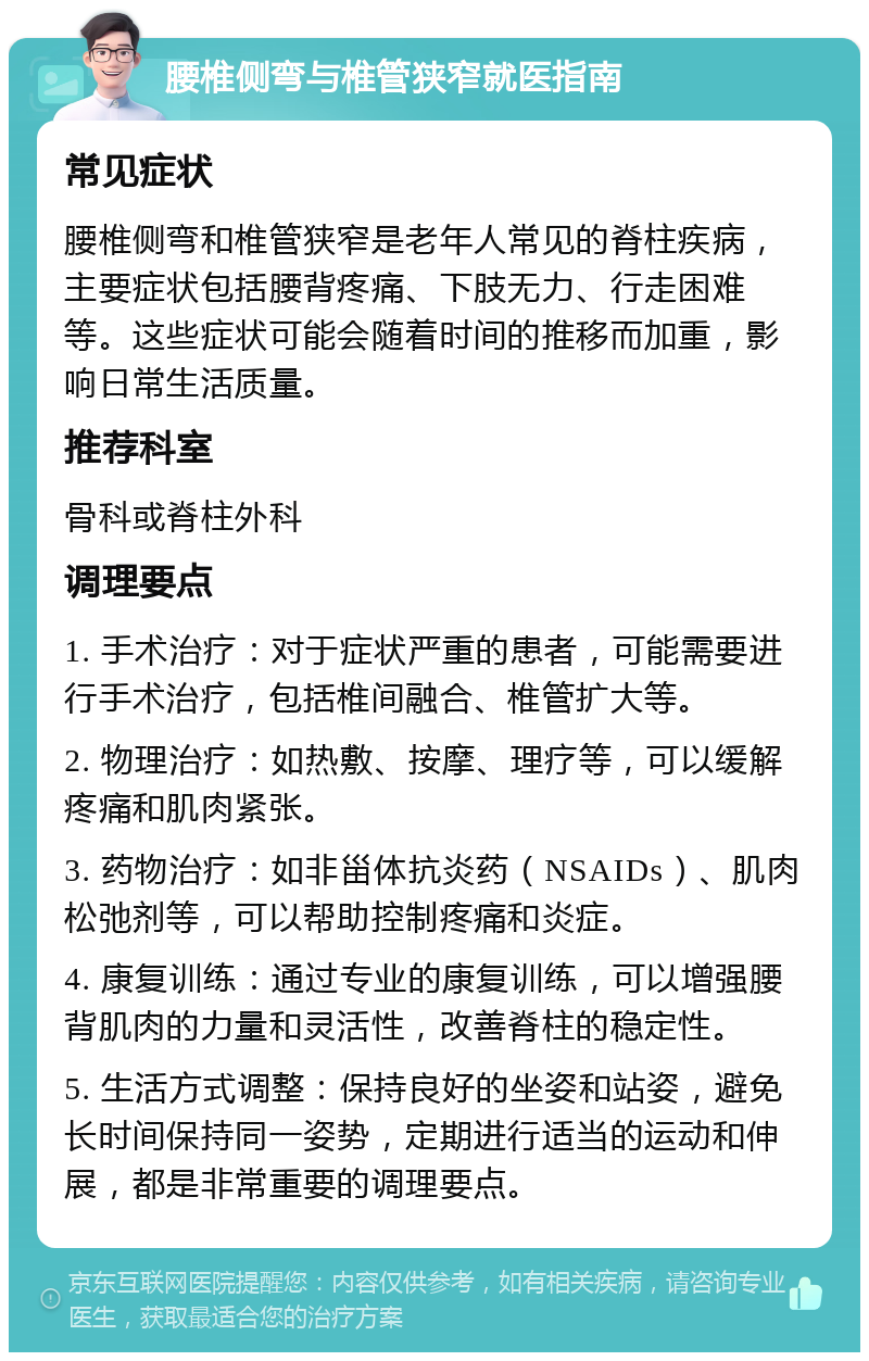 腰椎侧弯与椎管狭窄就医指南 常见症状 腰椎侧弯和椎管狭窄是老年人常见的脊柱疾病，主要症状包括腰背疼痛、下肢无力、行走困难等。这些症状可能会随着时间的推移而加重，影响日常生活质量。 推荐科室 骨科或脊柱外科 调理要点 1. 手术治疗：对于症状严重的患者，可能需要进行手术治疗，包括椎间融合、椎管扩大等。 2. 物理治疗：如热敷、按摩、理疗等，可以缓解疼痛和肌肉紧张。 3. 药物治疗：如非甾体抗炎药（NSAIDs）、肌肉松弛剂等，可以帮助控制疼痛和炎症。 4. 康复训练：通过专业的康复训练，可以增强腰背肌肉的力量和灵活性，改善脊柱的稳定性。 5. 生活方式调整：保持良好的坐姿和站姿，避免长时间保持同一姿势，定期进行适当的运动和伸展，都是非常重要的调理要点。