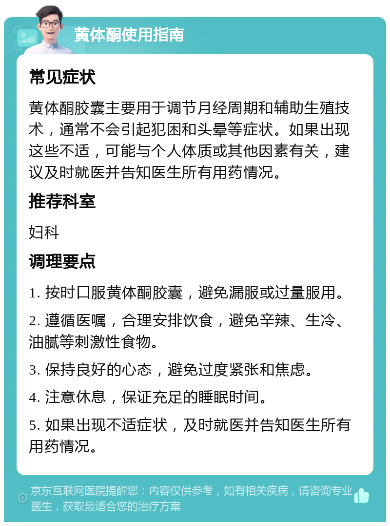 黄体酮使用指南 常见症状 黄体酮胶囊主要用于调节月经周期和辅助生殖技术，通常不会引起犯困和头晕等症状。如果出现这些不适，可能与个人体质或其他因素有关，建议及时就医并告知医生所有用药情况。 推荐科室 妇科 调理要点 1. 按时口服黄体酮胶囊，避免漏服或过量服用。 2. 遵循医嘱，合理安排饮食，避免辛辣、生冷、油腻等刺激性食物。 3. 保持良好的心态，避免过度紧张和焦虑。 4. 注意休息，保证充足的睡眠时间。 5. 如果出现不适症状，及时就医并告知医生所有用药情况。