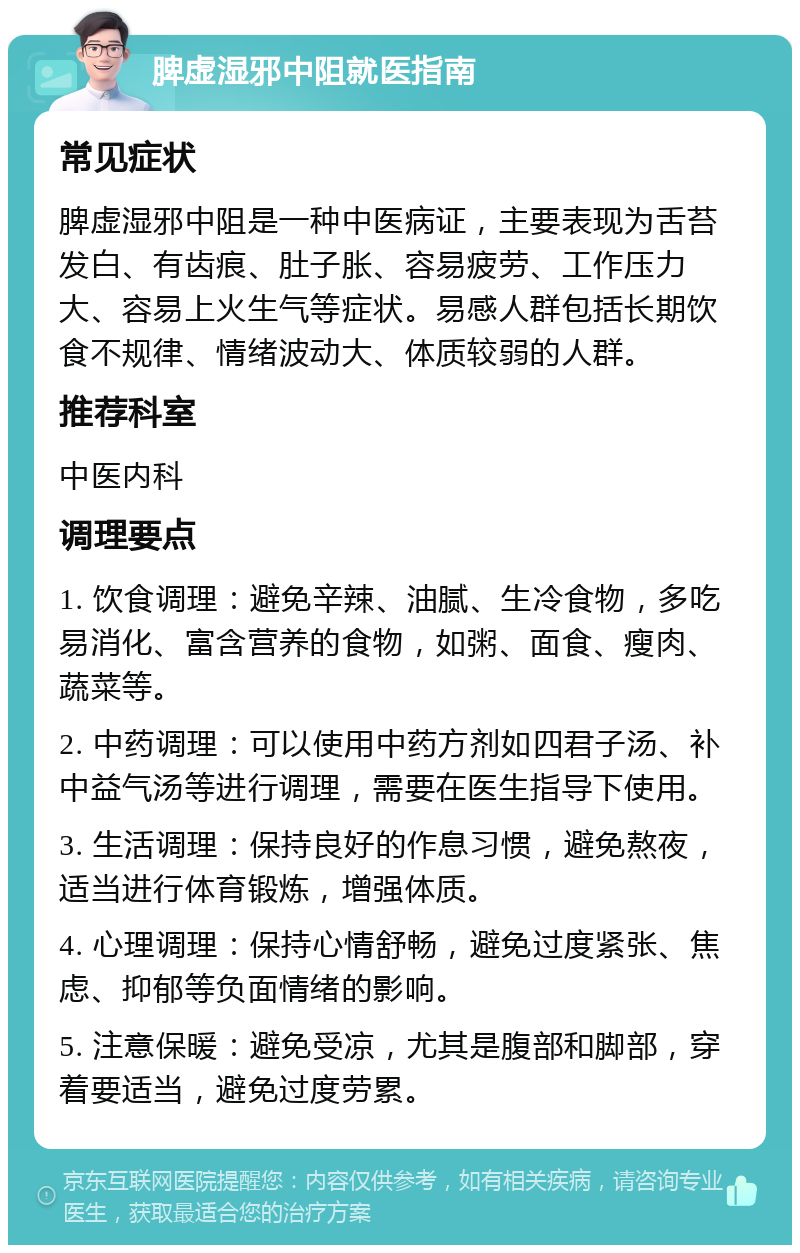 脾虚湿邪中阻就医指南 常见症状 脾虚湿邪中阻是一种中医病证，主要表现为舌苔发白、有齿痕、肚子胀、容易疲劳、工作压力大、容易上火生气等症状。易感人群包括长期饮食不规律、情绪波动大、体质较弱的人群。 推荐科室 中医内科 调理要点 1. 饮食调理：避免辛辣、油腻、生冷食物，多吃易消化、富含营养的食物，如粥、面食、瘦肉、蔬菜等。 2. 中药调理：可以使用中药方剂如四君子汤、补中益气汤等进行调理，需要在医生指导下使用。 3. 生活调理：保持良好的作息习惯，避免熬夜，适当进行体育锻炼，增强体质。 4. 心理调理：保持心情舒畅，避免过度紧张、焦虑、抑郁等负面情绪的影响。 5. 注意保暖：避免受凉，尤其是腹部和脚部，穿着要适当，避免过度劳累。