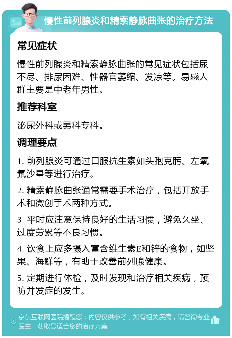 慢性前列腺炎和精索静脉曲张的治疗方法 常见症状 慢性前列腺炎和精索静脉曲张的常见症状包括尿不尽、排尿困难、性器官萎缩、发凉等。易感人群主要是中老年男性。 推荐科室 泌尿外科或男科专科。 调理要点 1. 前列腺炎可通过口服抗生素如头孢克肟、左氧氟沙星等进行治疗。 2. 精索静脉曲张通常需要手术治疗，包括开放手术和微创手术两种方式。 3. 平时应注意保持良好的生活习惯，避免久坐、过度劳累等不良习惯。 4. 饮食上应多摄入富含维生素E和锌的食物，如坚果、海鲜等，有助于改善前列腺健康。 5. 定期进行体检，及时发现和治疗相关疾病，预防并发症的发生。