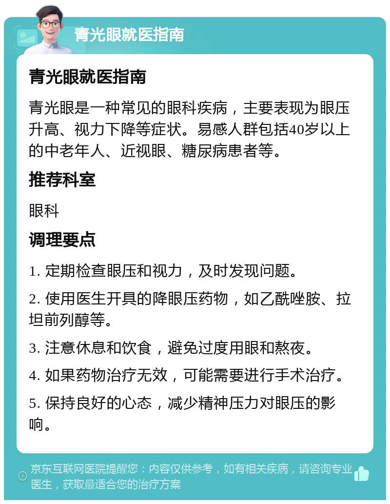 青光眼就医指南 青光眼就医指南 青光眼是一种常见的眼科疾病，主要表现为眼压升高、视力下降等症状。易感人群包括40岁以上的中老年人、近视眼、糖尿病患者等。 推荐科室 眼科 调理要点 1. 定期检查眼压和视力，及时发现问题。 2. 使用医生开具的降眼压药物，如乙酰唑胺、拉坦前列醇等。 3. 注意休息和饮食，避免过度用眼和熬夜。 4. 如果药物治疗无效，可能需要进行手术治疗。 5. 保持良好的心态，减少精神压力对眼压的影响。