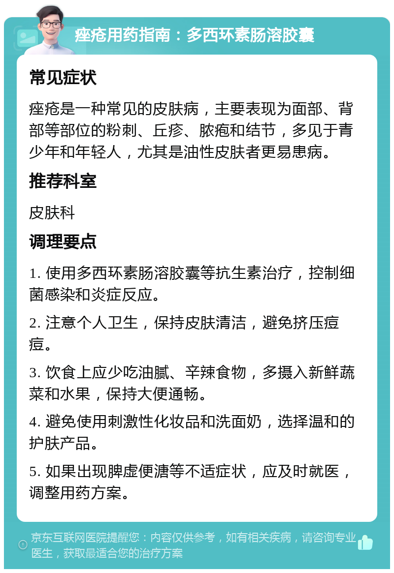 痤疮用药指南：多西环素肠溶胶囊 常见症状 痤疮是一种常见的皮肤病，主要表现为面部、背部等部位的粉刺、丘疹、脓疱和结节，多见于青少年和年轻人，尤其是油性皮肤者更易患病。 推荐科室 皮肤科 调理要点 1. 使用多西环素肠溶胶囊等抗生素治疗，控制细菌感染和炎症反应。 2. 注意个人卫生，保持皮肤清洁，避免挤压痘痘。 3. 饮食上应少吃油腻、辛辣食物，多摄入新鲜蔬菜和水果，保持大便通畅。 4. 避免使用刺激性化妆品和洗面奶，选择温和的护肤产品。 5. 如果出现脾虚便溏等不适症状，应及时就医，调整用药方案。