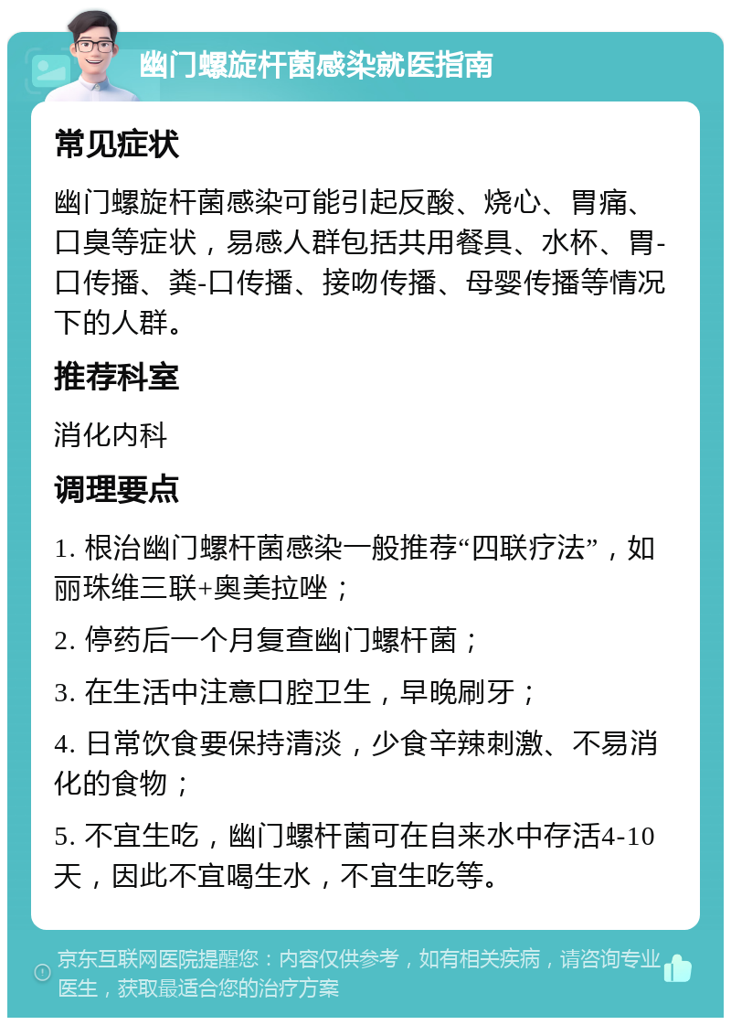 幽门螺旋杆菌感染就医指南 常见症状 幽门螺旋杆菌感染可能引起反酸、烧心、胃痛、口臭等症状，易感人群包括共用餐具、水杯、胃-口传播、粪-口传播、接吻传播、母婴传播等情况下的人群。 推荐科室 消化内科 调理要点 1. 根治幽门螺杆菌感染一般推荐“四联疗法”，如丽珠维三联+奥美拉唑； 2. 停药后一个月复查幽门螺杆菌； 3. 在生活中注意口腔卫生，早晚刷牙； 4. 日常饮食要保持清淡，少食辛辣刺激、不易消化的食物； 5. 不宜生吃，幽门螺杆菌可在自来水中存活4-10天，因此不宜喝生水，不宜生吃等。