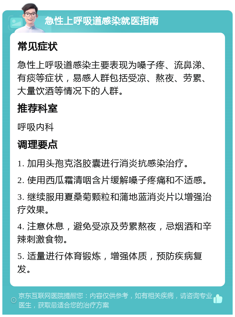 急性上呼吸道感染就医指南 常见症状 急性上呼吸道感染主要表现为嗓子疼、流鼻涕、有痰等症状，易感人群包括受凉、熬夜、劳累、大量饮酒等情况下的人群。 推荐科室 呼吸内科 调理要点 1. 加用头孢克洛胶囊进行消炎抗感染治疗。 2. 使用西瓜霜清咽含片缓解嗓子疼痛和不适感。 3. 继续服用夏桑菊颗粒和蒲地蓝消炎片以增强治疗效果。 4. 注意休息，避免受凉及劳累熬夜，忌烟酒和辛辣刺激食物。 5. 适量进行体育锻炼，增强体质，预防疾病复发。