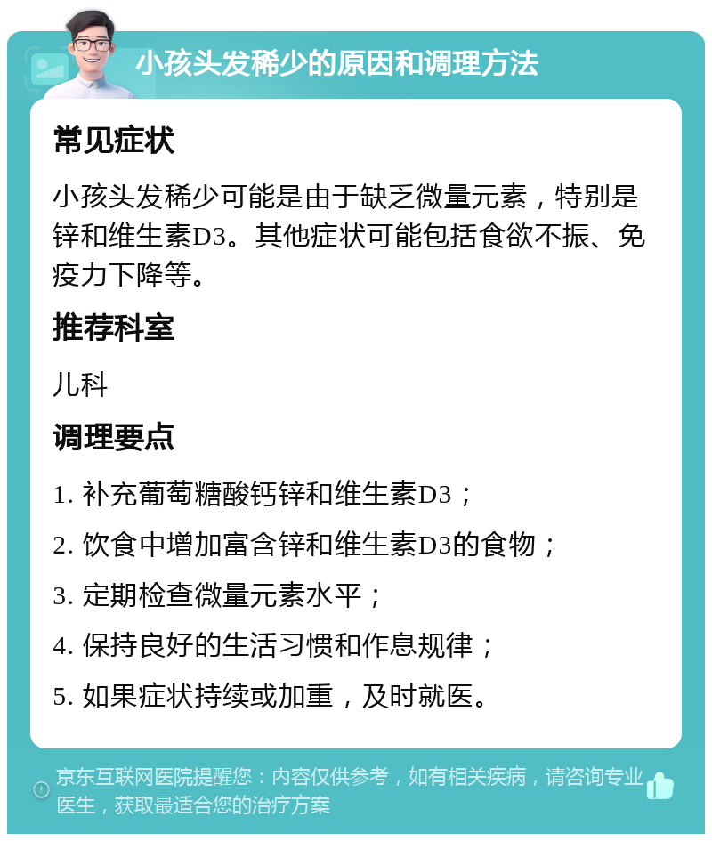 小孩头发稀少的原因和调理方法 常见症状 小孩头发稀少可能是由于缺乏微量元素，特别是锌和维生素D3。其他症状可能包括食欲不振、免疫力下降等。 推荐科室 儿科 调理要点 1. 补充葡萄糖酸钙锌和维生素D3； 2. 饮食中增加富含锌和维生素D3的食物； 3. 定期检查微量元素水平； 4. 保持良好的生活习惯和作息规律； 5. 如果症状持续或加重，及时就医。