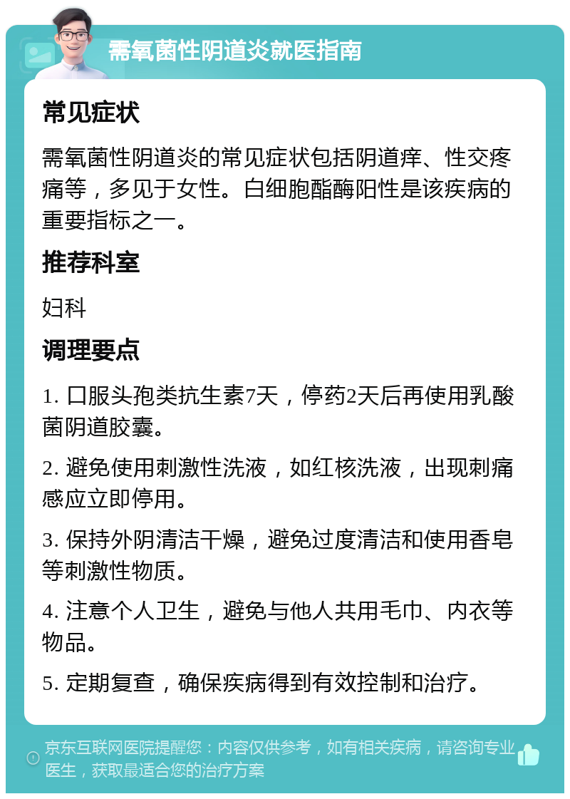 需氧菌性阴道炎就医指南 常见症状 需氧菌性阴道炎的常见症状包括阴道痒、性交疼痛等，多见于女性。白细胞酯酶阳性是该疾病的重要指标之一。 推荐科室 妇科 调理要点 1. 口服头孢类抗生素7天，停药2天后再使用乳酸菌阴道胶囊。 2. 避免使用刺激性洗液，如红核洗液，出现刺痛感应立即停用。 3. 保持外阴清洁干燥，避免过度清洁和使用香皂等刺激性物质。 4. 注意个人卫生，避免与他人共用毛巾、内衣等物品。 5. 定期复查，确保疾病得到有效控制和治疗。