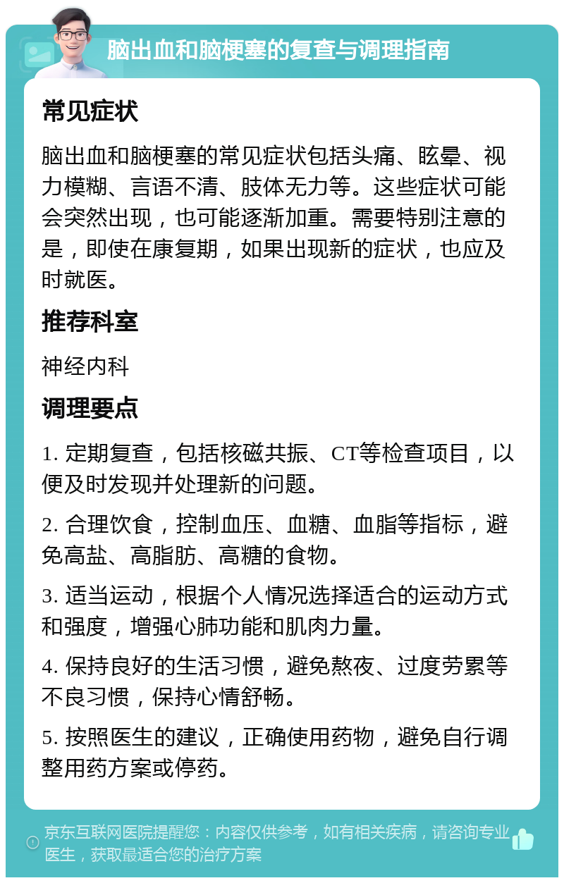 脑出血和脑梗塞的复查与调理指南 常见症状 脑出血和脑梗塞的常见症状包括头痛、眩晕、视力模糊、言语不清、肢体无力等。这些症状可能会突然出现，也可能逐渐加重。需要特别注意的是，即使在康复期，如果出现新的症状，也应及时就医。 推荐科室 神经内科 调理要点 1. 定期复查，包括核磁共振、CT等检查项目，以便及时发现并处理新的问题。 2. 合理饮食，控制血压、血糖、血脂等指标，避免高盐、高脂肪、高糖的食物。 3. 适当运动，根据个人情况选择适合的运动方式和强度，增强心肺功能和肌肉力量。 4. 保持良好的生活习惯，避免熬夜、过度劳累等不良习惯，保持心情舒畅。 5. 按照医生的建议，正确使用药物，避免自行调整用药方案或停药。