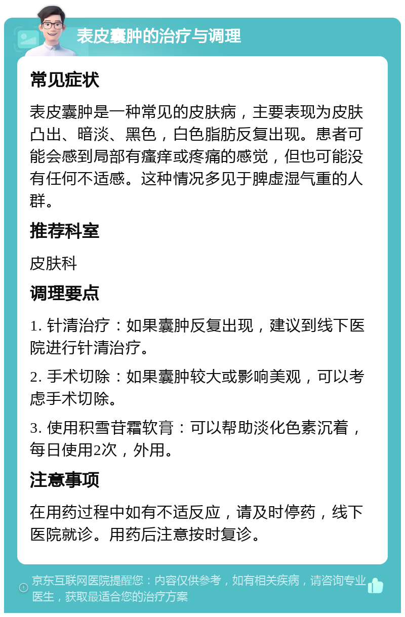 表皮囊肿的治疗与调理 常见症状 表皮囊肿是一种常见的皮肤病，主要表现为皮肤凸出、暗淡、黑色，白色脂肪反复出现。患者可能会感到局部有瘙痒或疼痛的感觉，但也可能没有任何不适感。这种情况多见于脾虚湿气重的人群。 推荐科室 皮肤科 调理要点 1. 针清治疗：如果囊肿反复出现，建议到线下医院进行针清治疗。 2. 手术切除：如果囊肿较大或影响美观，可以考虑手术切除。 3. 使用积雪苷霜软膏：可以帮助淡化色素沉着，每日使用2次，外用。 注意事项 在用药过程中如有不适反应，请及时停药，线下医院就诊。用药后注意按时复诊。