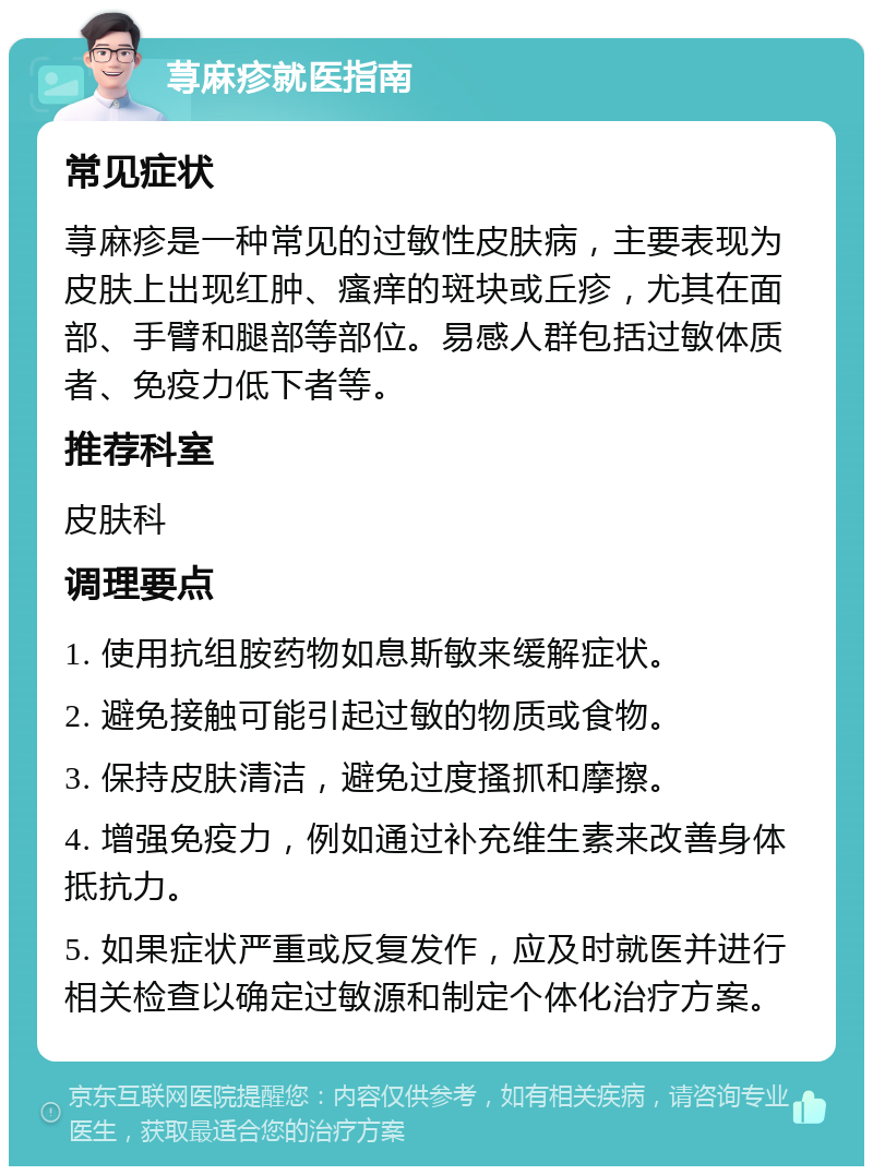 荨麻疹就医指南 常见症状 荨麻疹是一种常见的过敏性皮肤病，主要表现为皮肤上出现红肿、瘙痒的斑块或丘疹，尤其在面部、手臂和腿部等部位。易感人群包括过敏体质者、免疫力低下者等。 推荐科室 皮肤科 调理要点 1. 使用抗组胺药物如息斯敏来缓解症状。 2. 避免接触可能引起过敏的物质或食物。 3. 保持皮肤清洁，避免过度搔抓和摩擦。 4. 增强免疫力，例如通过补充维生素来改善身体抵抗力。 5. 如果症状严重或反复发作，应及时就医并进行相关检查以确定过敏源和制定个体化治疗方案。